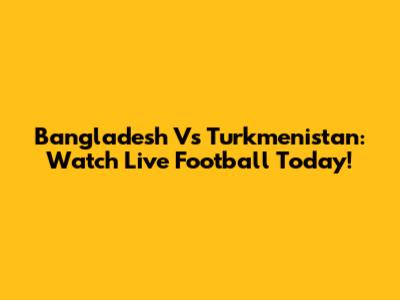 Bangladesh Vs Turkmenistan: Watch Live Football Today!