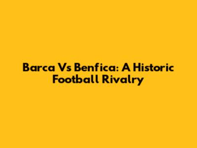 Barca Vs Benfica: A Historic Football Rivalry