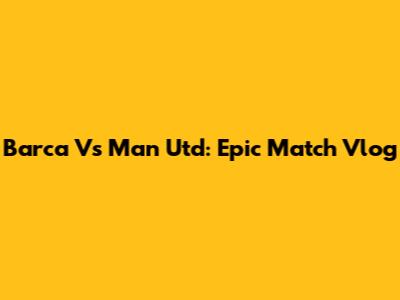 Barca Vs Man Utd: Epic Match Vlog