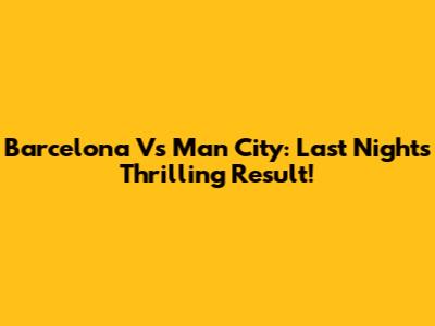 Barcelona Vs Man City: Last Night's Thrilling Result!