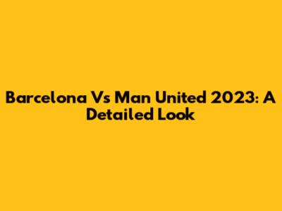 Barcelona Vs Man United 2023: A Detailed Look