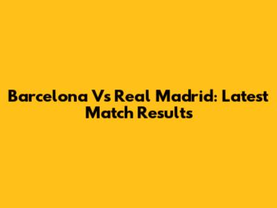 Barcelona Vs Real Madrid: Latest Match Results