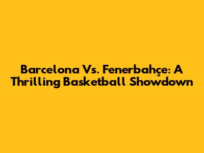 Barcelona Vs. Fenerbahçe: A Thrilling Basketball Showdown