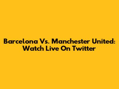 Barcelona Vs. Manchester United: Watch Live On Twitter