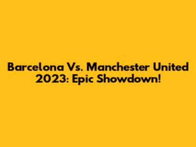 Barcelona Vs. Manchester United 2023: Epic Showdown!