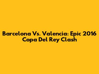 Barcelona Vs. Valencia: Epic 2016 Copa Del Rey Clash