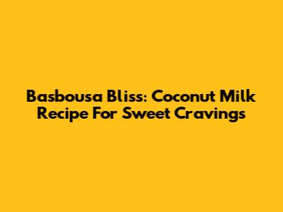 Basbousa Bliss: Coconut Milk Recipe For Sweet Cravings