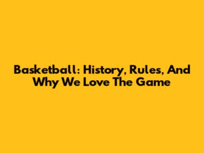 Basketball: History, Rules, And Why We Love The Game