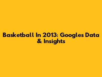 Basketball In 2013: Google's Data & Insights