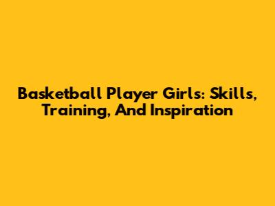Basketball Player Girls: Skills, Training, And Inspiration