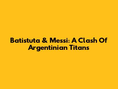 Batistuta & Messi: A Clash Of Argentinian Titans