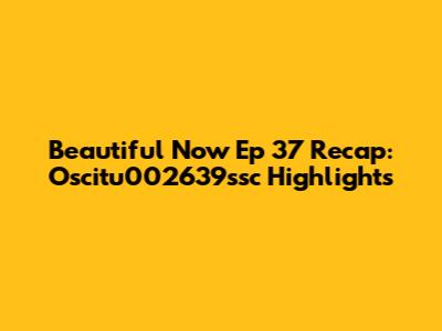 Beautiful Now Ep 37 Recap: Oscitu002639ssc Highlights