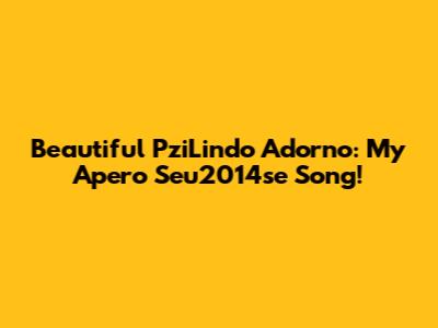 Beautiful PziLindo Adorno: My Apero Seu2014se Song!