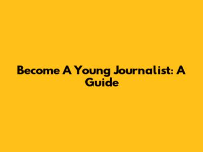 Become A Young Journalist: A Guide