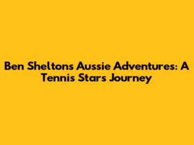 Ben Shelton's Aussie Adventures: A Tennis Star's Journey