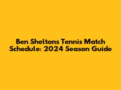Ben Shelton's Tennis Match Schedule: 2024 Season Guide