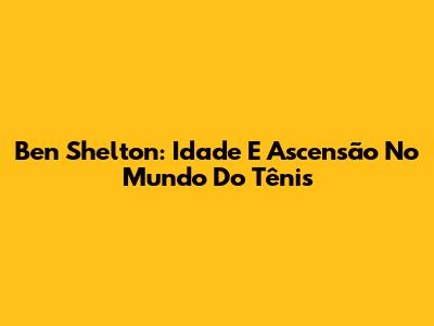 Ben Shelton: Idade E Ascensão No Mundo Do Tênis