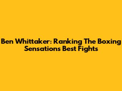 Ben Whittaker: Ranking The Boxing Sensation's Best Fights