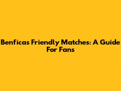 Benfica's Friendly Matches: A Guide For Fans