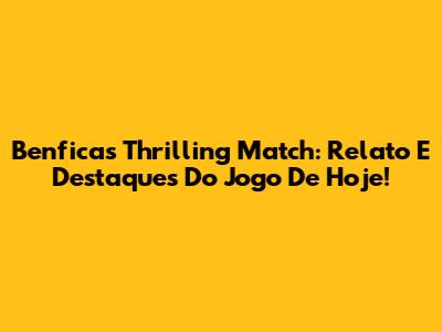Benfica's Thrilling Match: Relato E Destaques Do Jogo De Hoje!
