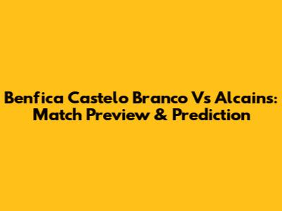 Benfica Castelo Branco Vs Alcains: Match Preview & Prediction