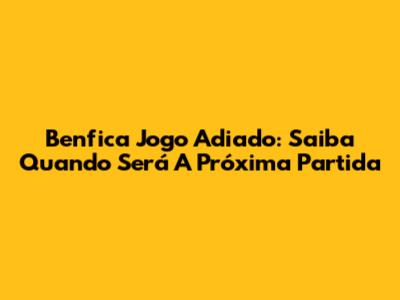 Benfica Jogo Adiado: Saiba Quando Será A Próxima Partida