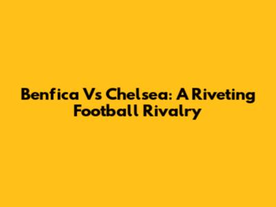 Benfica Vs Chelsea: A Riveting Football Rivalry