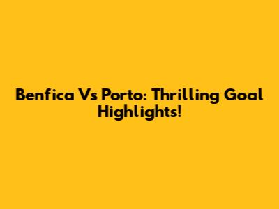 Benfica Vs Porto: Thrilling Goal Highlights!