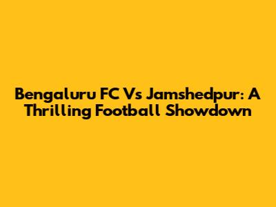 Bengaluru FC Vs Jamshedpur: A Thrilling Football Showdown