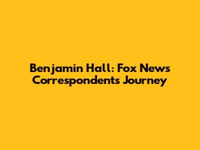 Benjamin Hall: Fox News Correspondent's Journey