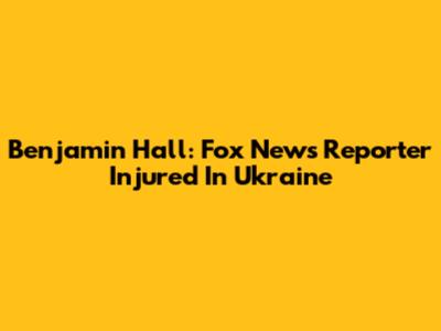 Benjamin Hall: Fox News Reporter Injured In Ukraine