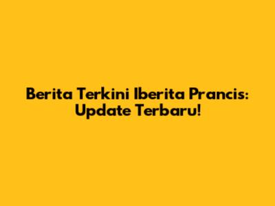 Berita Terkini Iberita Prancis: Update Terbaru!