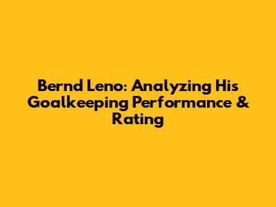 Bernd Leno: Analyzing His Goalkeeping Performance & Rating