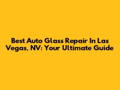 Best Auto Glass Repair In Las Vegas, NV: Your Ultimate Guide