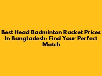 Best Head Badminton Racket Prices In Bangladesh: Find Your Perfect Match