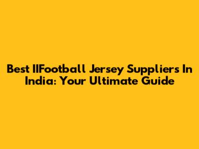 Best IIFootball Jersey Suppliers In India: Your Ultimate Guide