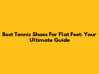 Best Tennis Shoes For Flat Feet: Your Ultimate Guide
