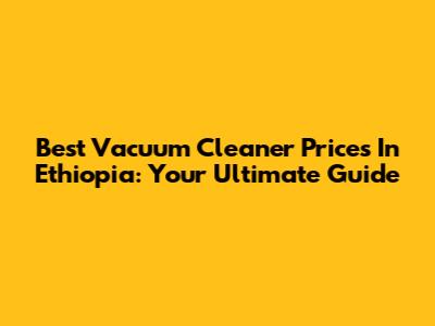 Best Vacuum Cleaner Prices In Ethiopia: Your Ultimate Guide