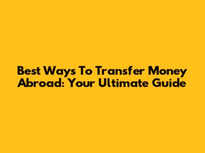 Best Ways To Transfer Money Abroad: Your Ultimate Guide