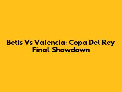 Betis Vs Valencia: Copa Del Rey Final Showdown
