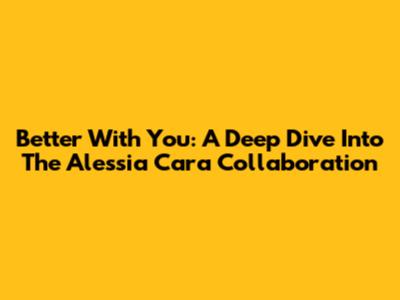 Better With You: A Deep Dive Into The Alessia Cara Collaboration