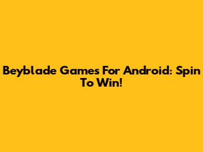 Beyblade Games For Android: Spin To Win!