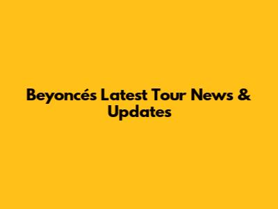 Beyoncé's Latest Tour News & Updates