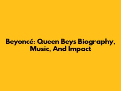 Beyoncé: Queen Bey's Biography, Music, And Impact