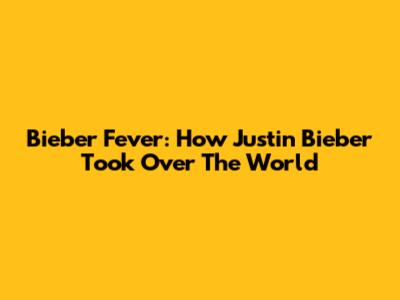 Bieber Fever: How Justin Bieber Took Over The World