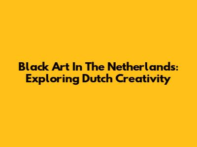 Black Art In The Netherlands: Exploring Dutch Creativity
