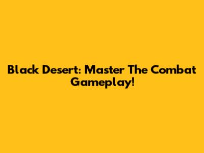 Black Desert: Master The Combat Gameplay!