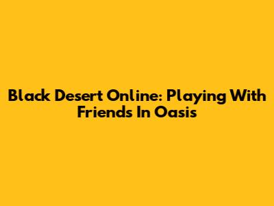 Black Desert Online: Playing With Friends In Oasis