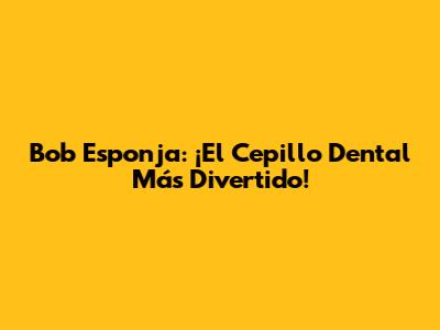 Bob Esponja: ¡El Cepillo Dental Más Divertido!