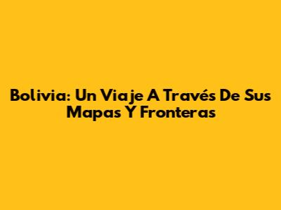 Bolivia: Un Viaje A Través De Sus Mapas Y Fronteras